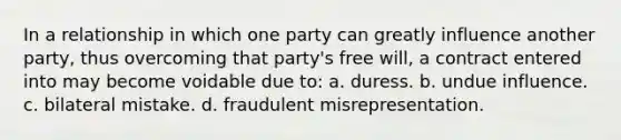 In a relationship in which one party can greatly influence another party, thus overcoming that party's free will, a contract entered into may become voidable due to: a. duress. b. undue influence. c. bilateral mistake. d. fraudulent misrepresentation.