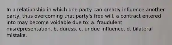 In a relationship in which one party can greatly influence another party, thus overcoming that party's free will, a contract entered into may become voidable due to: a. fraudulent misrepresentation. b. duress. c. undue influence. d. bilateral mistake.