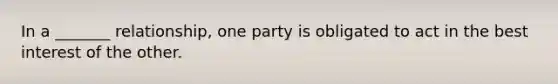 In a _______ relationship, one party is obligated to act in the best interest of the other.