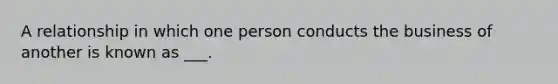 A relationship in which one person conducts the business of another is known as ___.