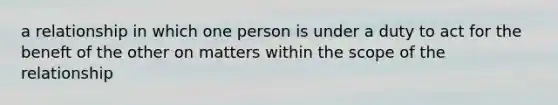 a relationship in which one person is under a duty to act for the beneft of the other on matters within the scope of the relationship