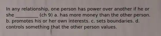 In any relationship, one person has power over another if he or she __________ (ch 9) a. has more money than the other person. b. promotes his or her own interests. c. sets boundaries. d. controls something that the other person values.