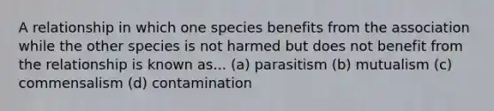 A relationship in which one species benefits from the association while the other species is not harmed but does not benefit from the relationship is known as... (a) parasitism (b) mutualism (c) commensalism (d) contamination