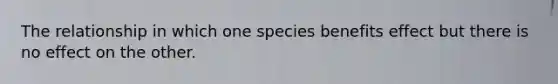 The relationship in which one species benefits effect but there is no effect on the other.