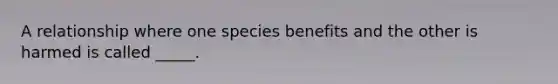 A relationship where one species benefits and the other is harmed is called _____.