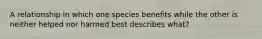 A relationship in which one species benefits while the other is neither helped nor harmed best describes what?