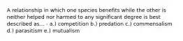 A relationship in which one species benefits while the other is neither helped nor harmed to any significant degree is best described as... - a.) competition b.) predation c.) commensalism d.) parasitism e.) mutualism