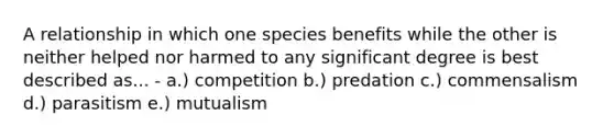 A relationship in which one species benefits while the other is neither helped nor harmed to any significant degree is best described as... - a.) competition b.) predation c.) commensalism d.) parasitism e.) mutualism