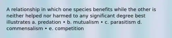 A relationship in which one species benefits while the other is neither helped nor harmed to any significant degree best illustrates a. predation • b. mutualism • c. parasitism d. commensalism • e. competition