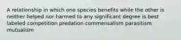 A relationship in which one species benefits while the other is neither helped nor harmed to any significant degree is best labeled competition predation commensalism parasitism mutualism