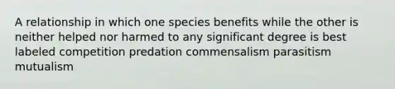 A relationship in which one species benefits while the other is neither helped nor harmed to any significant degree is best labeled competition predation commensalism parasitism mutualism