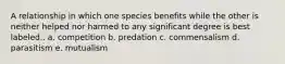 A relationship in which one species benefits while the other is neither helped nor harmed to any significant degree is best labeled.. a. competition b. predation c. commensalism d. parasitism e. mutualism