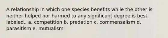 A relationship in which one species benefits while the other is neither helped nor harmed to any significant degree is best labeled.. a. competition b. predation c. commensalism d. parasitism e. mutualism