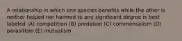 A relationship in which one species benefits while the other is neither helped nor harmed to any significant degree is best labeled (A) competition (B) predation (C) commensalism (D) parasitism (E) mutualism