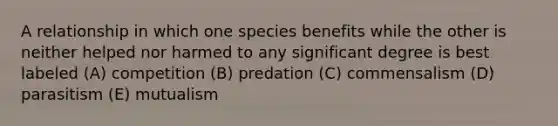 A relationship in which one species benefits while the other is neither helped nor harmed to any significant degree is best labeled (A) competition (B) predation (C) commensalism (D) parasitism (E) mutualism