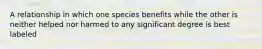 A relationship in which one species benefits while the other is neither helped nor harmed to any significant degree is best labeled