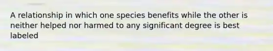 A relationship in which one species benefits while the other is neither helped nor harmed to any significant degree is best labeled