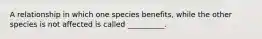 A relationship in which one species benefits, while the other species is not affected is called __________.