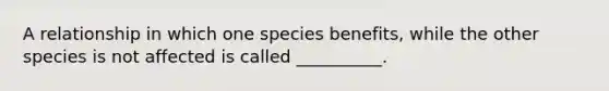 A relationship in which one species benefits, while the other species is not affected is called __________.