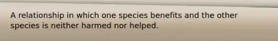 A relationship in which one species benefits and the other species is neither harmed nor helped.