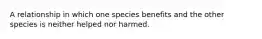 A relationship in which one species benefits and the other species is neither helped nor harmed.