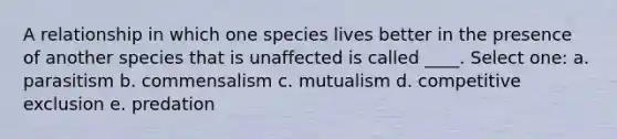 A relationship in which one species lives better in the presence of another species that is unaffected is called ____. Select one: a. parasitism b. commensalism c. mutualism d. competitive exclusion e. predation