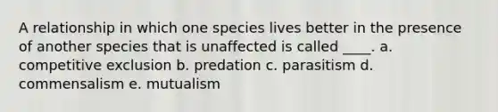 A relationship in which one species lives better in the presence of another species that is unaffected is called ____. a. competitive exclusion b. predation c. parasitism d. commensalism e. mutualism