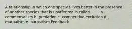 A relationship in which one species lives better in the presence of another species that is unaffected is called ____. a. commensalism b. predation c. competitive exclusion d. mutualism e. parasitism Feedback