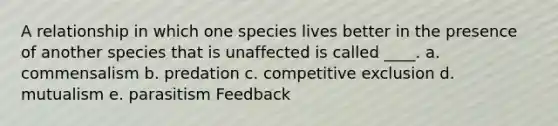 A relationship in which one species lives better in the presence of another species that is unaffected is called ____. a. commensalism b. predation c. competitive exclusion d. mutualism e. parasitism Feedback