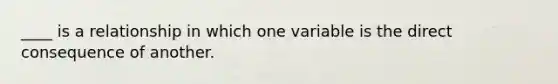 ____ is a relationship in which one variable is the direct consequence of another.