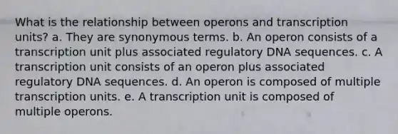 What is the relationship between operons and transcription units? a. They are synonymous terms. b. An operon consists of a transcription unit plus associated regulatory DNA sequences. c. A transcription unit consists of an operon plus associated regulatory DNA sequences. d. An operon is composed of multiple transcription units. e. A transcription unit is composed of multiple operons.