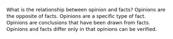 What is the relationship between opinion and facts? Opinions are the opposite of facts. Opinions are a specific type of fact. Opinions are conclusions that have been drawn from facts. Opinions and facts differ only in that opinions can be verified.