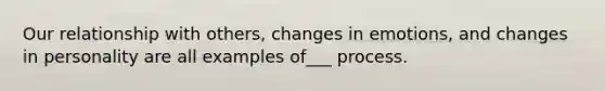 Our relationship with others, changes in emotions, and changes in personality are all examples of___ process.