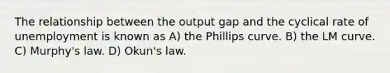 The relationship between the output gap and the cyclical rate of unemployment is known as A) the Phillips curve. B) the LM curve. C) Murphy's law. D) Okun's law.