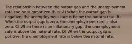 The relationship between the output gap and the unemployment rate can be summarized thus: A) When the output gap is negative, the unemployment rate is below the natural rate. B) When the output gap is zero, the unemployment rate is also zero. C) When there is an inflationary gap, the unemployment rate is above the natural rate. D) When the output gap is positive, the unemployment rate is below the natural rate.