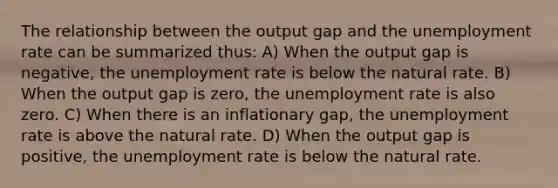 The relationship between the output gap and the <a href='https://www.questionai.com/knowledge/kh7PJ5HsOk-unemployment-rate' class='anchor-knowledge'>unemployment rate</a> can be summarized thus: A) When the output gap is negative, the unemployment rate is below the natural rate. B) When the output gap is zero, the unemployment rate is also zero. C) When there is an inflationary gap, the unemployment rate is above the natural rate. D) When the output gap is positive, the unemployment rate is below the natural rate.