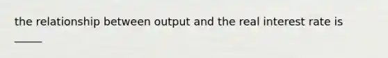 the relationship between output and the real interest rate is _____