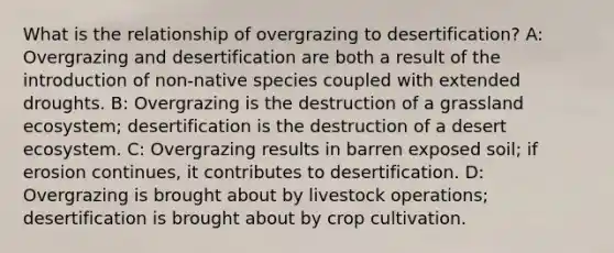 What is the relationship of overgrazing to desertification? A: Overgrazing and desertification are both a result of the introduction of non-native species coupled with extended droughts. B: Overgrazing is the destruction of a grassland ecosystem; desertification is the destruction of a desert ecosystem. C: Overgrazing results in barren exposed soil; if erosion continues, it contributes to desertification. D: Overgrazing is brought about by livestock operations; desertification is brought about by crop cultivation.