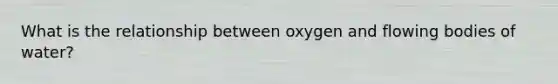 What is the relationship between oxygen and flowing bodies of water?