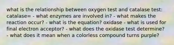 what is the relationship between oxygen test and catalase test: catalase= - what enzymes are involved in? - what makes the reaction occur? - what is the equation? oxidase - what is used for final electron acceptor? - what does the oxidase test determine? - what does it mean when a colorless compound turns purple?