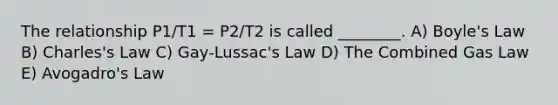 The relationship P1/T1 = P2/T2 is called ________. A) <a href='https://www.questionai.com/knowledge/kdvBalZ1bx-boyles-law' class='anchor-knowledge'>boyle's law</a> B) Charles's Law C) Gay-Lussac's Law D) The Combined Gas Law E) <a href='https://www.questionai.com/knowledge/kKAZCdZu0i-avogadros-law' class='anchor-knowledge'>avogadro's law</a>