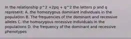 In the relationship p^2 +2pq + q^2 the letters p and q represent: A. the homozygous dominant individuals in the population B. The frequencies of the dominant and recessive alleles C. the homozygous recessive individuals in the populations D. the frequency of the dominant and recessive phenotypes