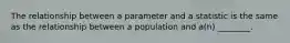 The relationship between a parameter and a statistic is the same as the relationship between a population and a(n) ________.