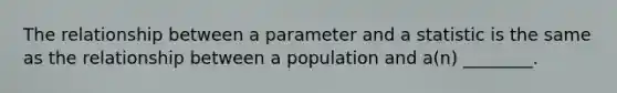 The relationship between a parameter and a statistic is the same as the relationship between a population and a(n) ________.