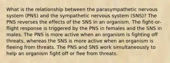 What is the relationship between the parasympathetic nervous system (PNS) and the sympathetic nervous system (SNS)? The PNS reverses the effects of the SNS in an organism. The fight-or-flight response is triggered by the PNS in females and the SNS in males. The PNS is more active when an organism is fighting off threats, whereas the SNS is more active when an organism is fleeing from threats. The PNS and SNS work simultaneously to help an organism fight off or flee from threats.