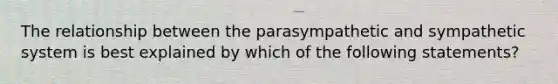 The relationship between the parasympathetic and sympathetic system is best explained by which of the following statements?