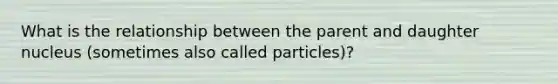 What is the relationship between the parent and daughter nucleus (sometimes also called particles)?