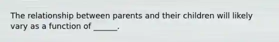 The relationship between parents and their children will likely vary as a function of ______.