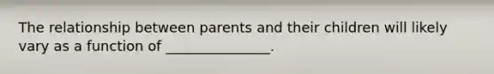 The relationship between parents and their children will likely vary as a function of _______________.