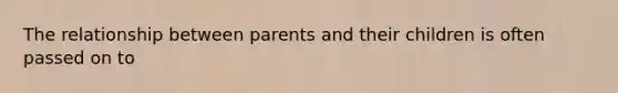 The relationship between parents and their children is often passed on to